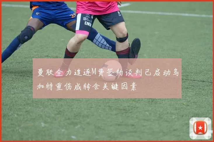 曼联全力追逐M费签约谈判已启动乌加特重伤成转会关键因素