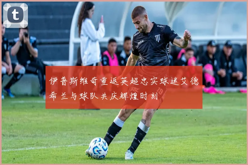 伊普斯维奇重返英超忠实球迷艾德希兰与球队共庆辉煌时刻