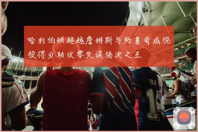 哈利伯顿超越詹姆斯与约基奇成现役得分助攻零失误场次之王