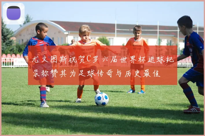 尤文图斯祝贺C罗六届世界杯进球纪录称赞其为足球传奇与历史最佳
