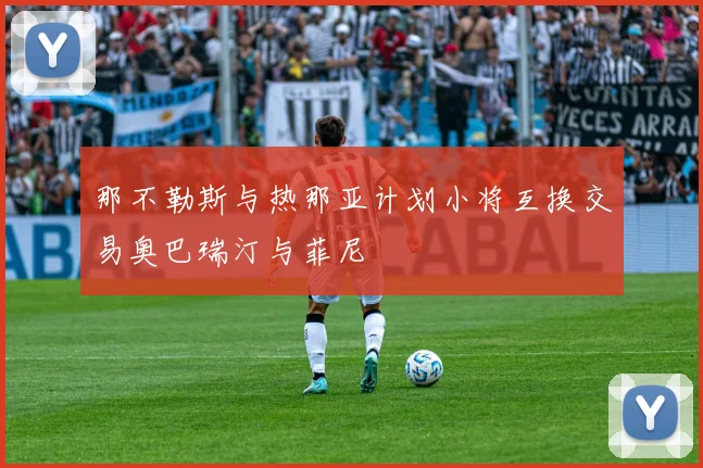 那不勒斯与热那亚计划小将互换交易奥巴瑞汀与菲尼