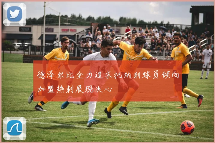 德泽尔比全力追求托纳利球员倾向加盟热刺展现决心