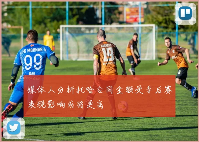媒体人分析托哈合同金额受季后赛表现影响或将更高