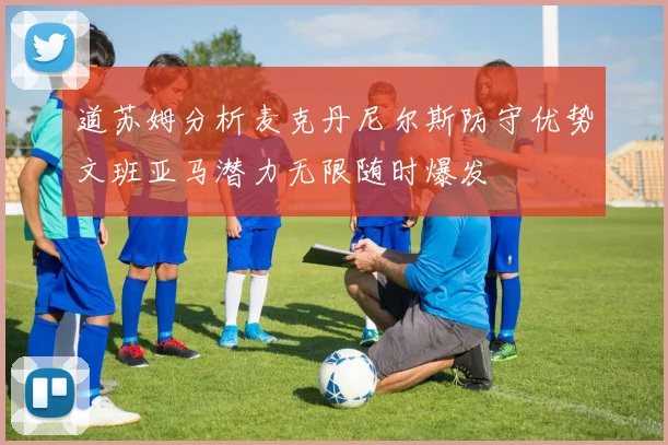 道苏姆分析麦克丹尼尔斯防守优势文班亚马潜力无限随时爆发