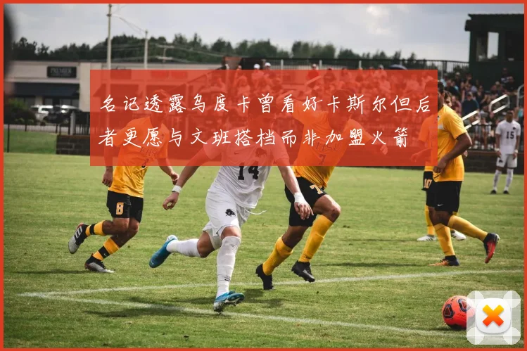 名记透露乌度卡曾看好卡斯尔但后者更愿与文班搭档而非加盟火箭