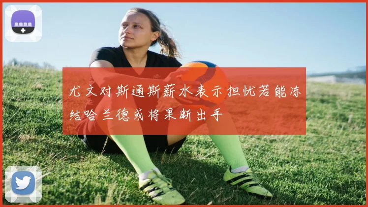 尤文对斯通斯薪水表示担忧若能冻结哈兰德或将果断出手