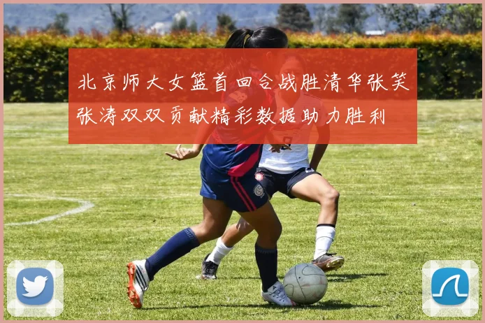 北京师大女篮首回合战胜清华张笑张涛双双贡献精彩数据助力胜利