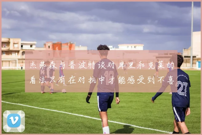 杰弗森与香波特谈对库里和克莱的看法只有在对抗中才能感受到不喜欢
