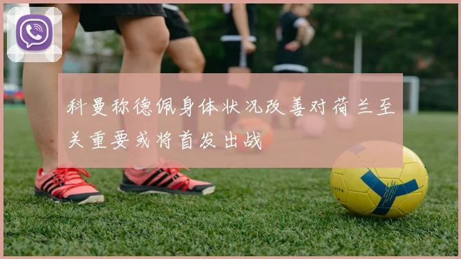 科曼称德佩身体状况改善对荷兰至关重要或将首发出战