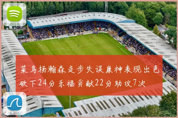 菜鸟杨瀚森走步失误康神表现出色砍下24分乐福贡献22分助攻7次