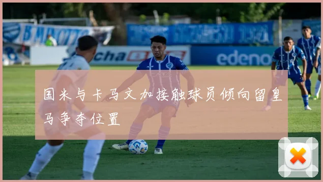 国米与卡马文加接触球员倾向留皇马争夺位置