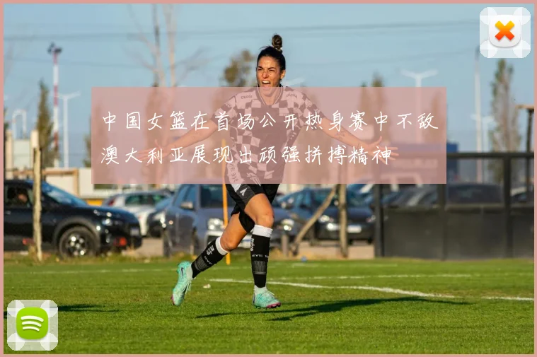 中国女篮在首场公开热身赛中不敌澳大利亚展现出顽强拼搏精神