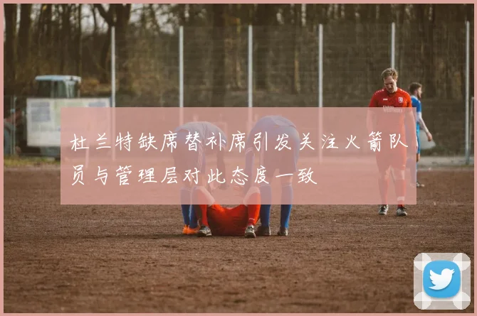 杜兰特缺席替补席引发关注火箭队员与管理层对此态度一致