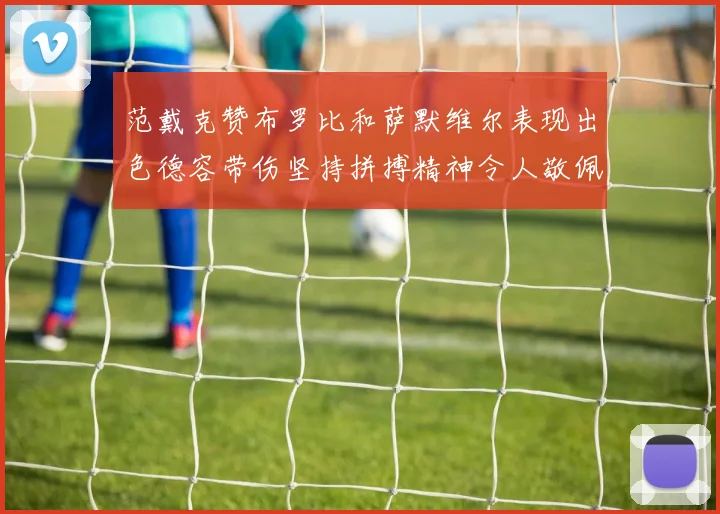 范戴克赞布罗比和萨默维尔表现出色德容带伤坚持拼搏精神令人敬佩