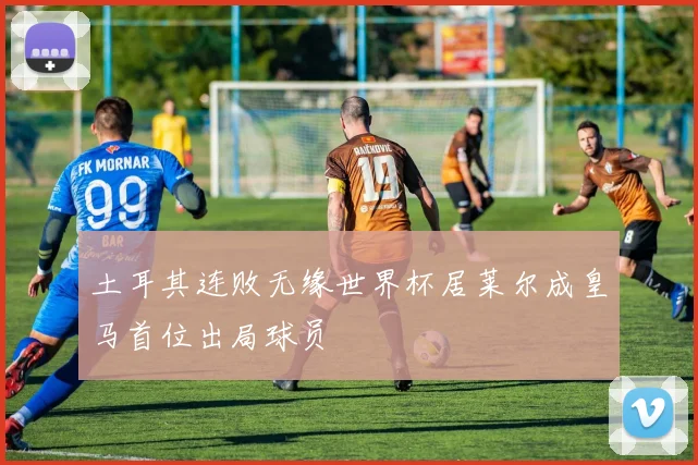 土耳其连败无缘世界杯居莱尔成皇马首位出局球员