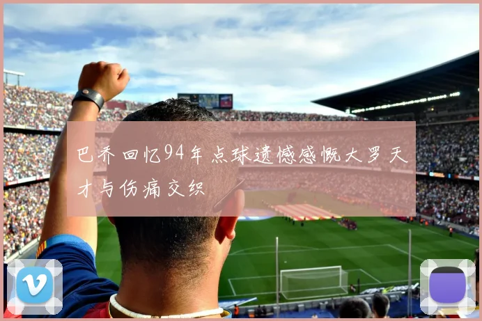巴乔回忆94年点球遗憾感慨大罗天才与伤痛交织