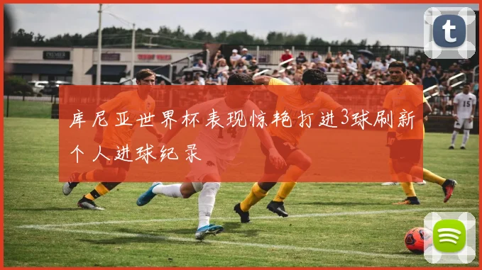 库尼亚世界杯表现惊艳打进3球刷新个人进球纪录