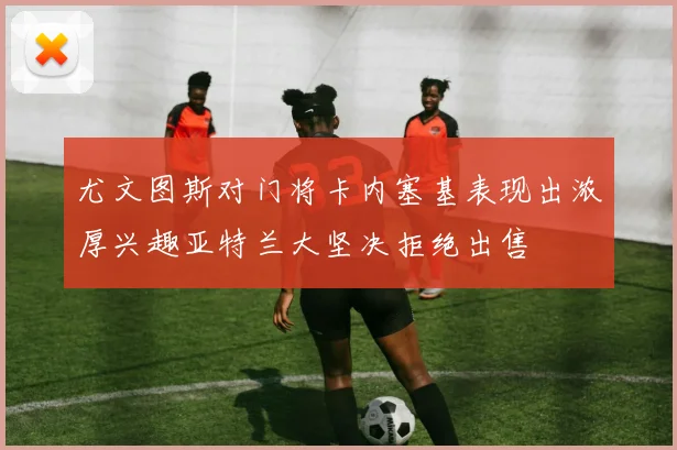 尤文图斯对门将卡内塞基表现出浓厚兴趣亚特兰大坚决拒绝出售