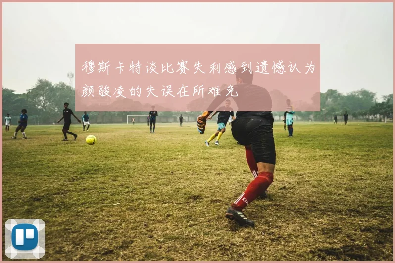 穆斯卡特谈比赛失利感到遗憾认为颜骏凌的失误在所难免